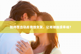 如何在出轨后挽回女友，让婚姻继续幸福？