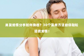 男友绝情分手如何挽回？30个实用方法助你轻松拯救爱情！