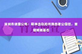 深圳市调查公司：精神出轨如何挽回老公信任，重建婚姻基石