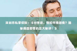 深圳市私家侦探：《分手后，他如何挽回我？揭秘挽回爱情的五大秘诀！》