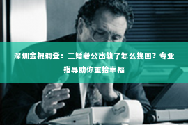 深圳金棍调查：二婚老公出轨了怎么挽回？专业指导助你重拾幸福