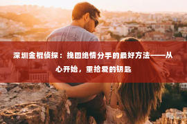 深圳金棍侦探：挽回绝情分手的最好方法——从心开始，重拾爱的钥匙