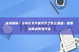 深圳侦探：分手以为不爱对方了怎么挽回：重燃旧情的有效方法