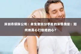 深圳市侦探公司：男生爱玩分手后的深情挽留：如何用真心打动她的心？