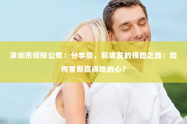 深圳市侦探公司：分手后，前男友的挽回之路：如何重新赢得她的心？