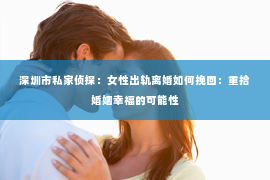 深圳市私家侦探：女性出轨离婚如何挽回：重拾婚姻幸福的可能性