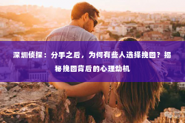 深圳侦探：分手之后，为何有些人选择挽回？揭秘挽回背后的心理动机